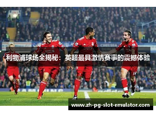 利物浦球场全揭秘：英超最具激情赛事的震撼体验